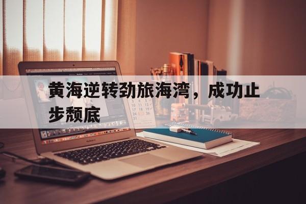 开云APP-黄海逆转劲旅海湾，成功止步颓底