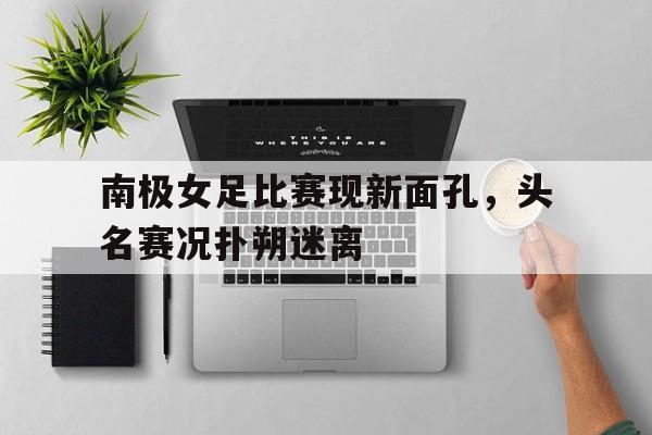 开云APP-南极女足比赛现新面孔，头名赛况扑朔迷离的简单介绍
