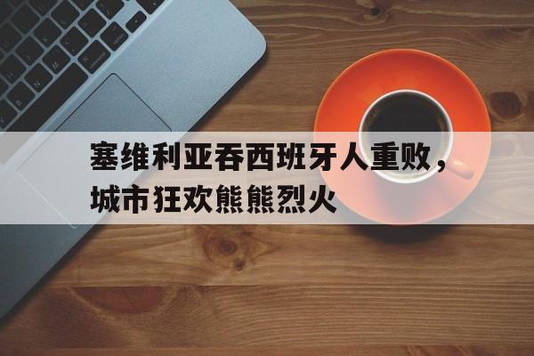 开云体育中国-包含塞维利亚吞西班牙人重败，城市狂欢熊熊烈火的词条