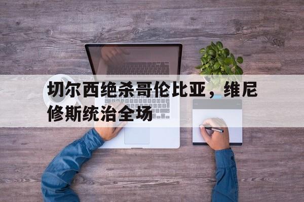 开云体育入口-切尔西绝杀哥伦比亚，维尼修斯统治全场